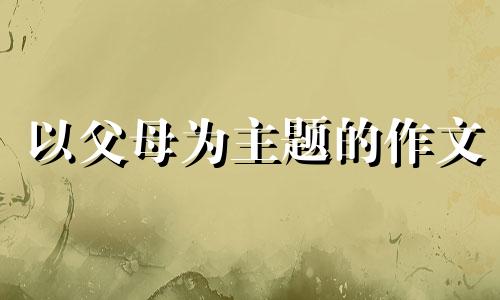 以父母为主题的作文 以父母为主题的作文500字