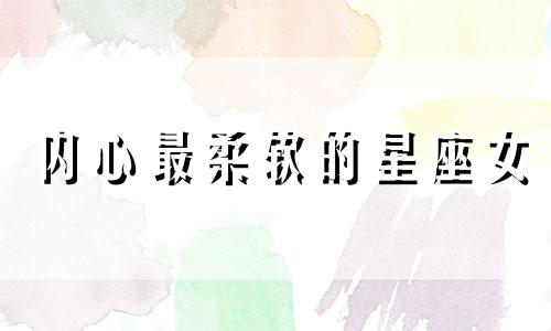 内心最柔软的星座女 内心柔软的女生是什么样子的