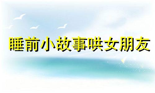 睡前小故事哄女朋友 睡前故事3-6岁