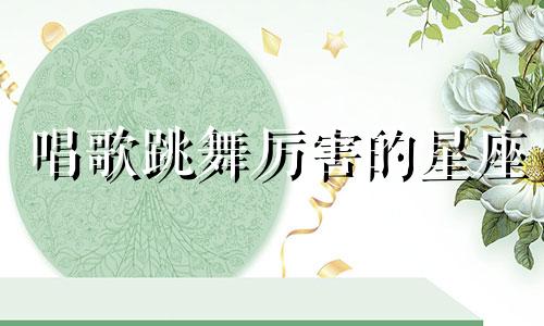 唱歌跳舞厉害的星座 唱歌跳舞的叫什么