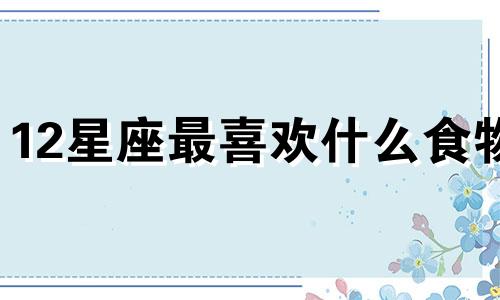 12星座最喜欢什么食物 12星座都喜欢吃什么食物