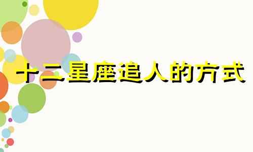 十二星座追人的方式 12星座如何追求12星座表格