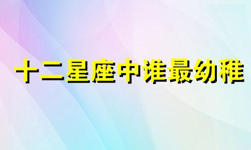 十二星座中谁最幼稚 12星座 长大后 最萌