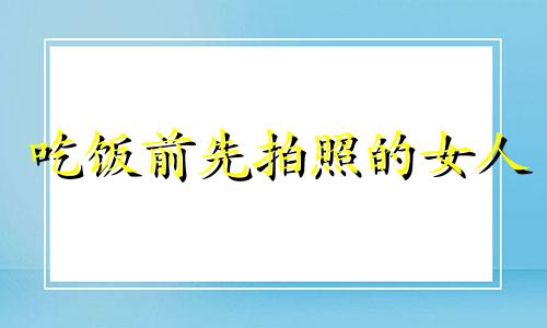 吃饭前先拍照的女人 吃饭前拍照是不尊重