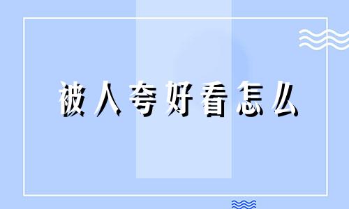 被人夸好看怎么 被人夸好看怎么高情商回答