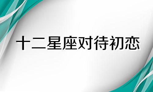 十二星座对待初恋 啥星座对初恋念念不忘