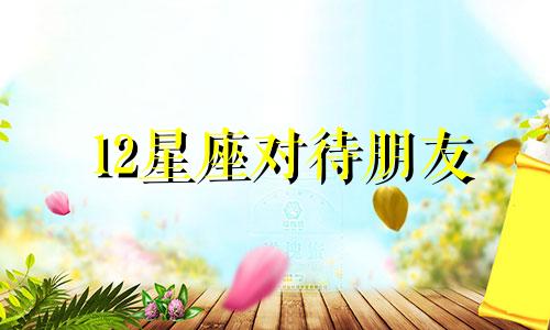 12星座对待朋友 对朋友不好的星座