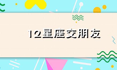 12星座交朋友 十二星座对待朋友