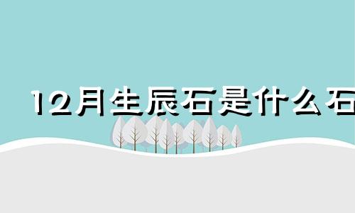 12月生辰石是什么石 12月份生辰石最贵重的是哪个