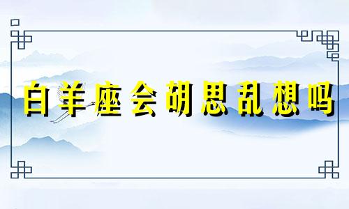 白羊座会胡思乱想吗 白羊座是不是容易想太多