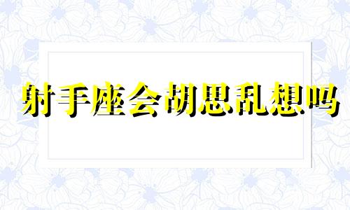 射手座会胡思乱想吗 射手座是不是容易想太多