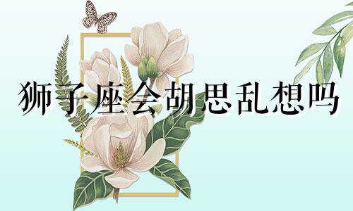 狮子座会胡思乱想吗 狮子座会想很多吗