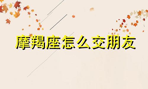 摩羯座怎么交朋友 怎么跟摩羯座交心