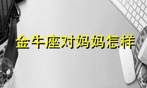 金牛座对妈妈怎样 金牛座妈妈生什么星座宝宝好