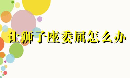 让狮子座委屈怎么办 被狮子座拒绝了应该怎么办