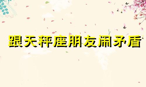 跟天秤座朋友闹矛盾 和天秤吵架了才算真朋友