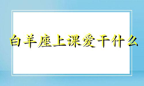 白羊座上课爱干什么 白羊座在干嘛