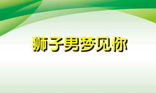 狮子男梦见你 狮子男对情人有真心吗