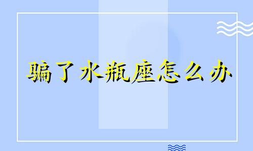 骗了水瓶座怎么办 骗了水瓶男会怎么样