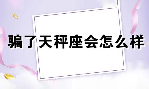 骗了天秤座会怎么样 欺骗天秤座男生怎么办