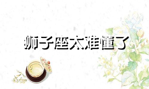 狮子座太难懂了 狮子座很难做决定吗