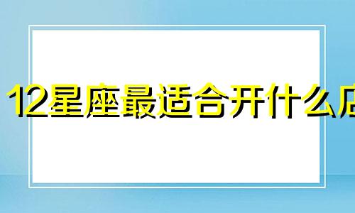 12星座最适合开什么店 十二星座谁最适合做生意