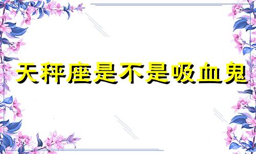 天秤座是不是吸血鬼 天秤座是吸渣体质吗