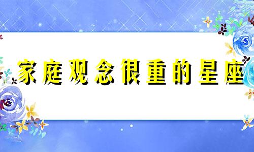 家庭观念很重的星座 家庭观念不重是什么意思