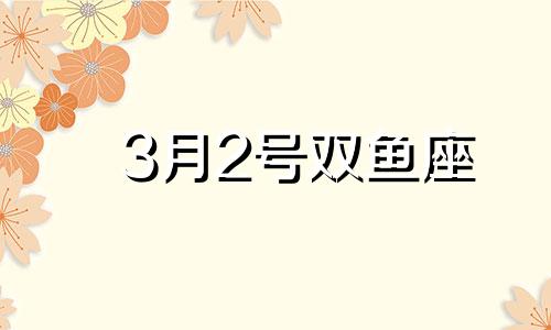 3月2号双鱼座 2021年3月2日双鱼座