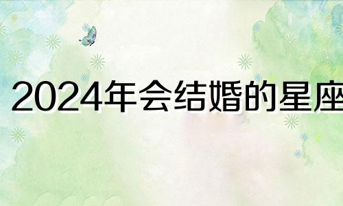 2024年会结婚的星座女 2024年会结婚的星座是什么