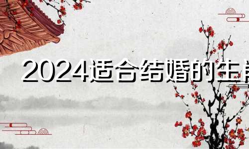 2024适合结婚的生肖 2024年适合结婚吗?