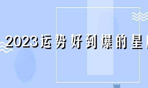 2023运势好到爆的星座 2023年12星座运势