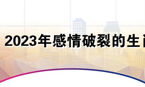 2023年感情破裂的生肖 2023年顺利的星座