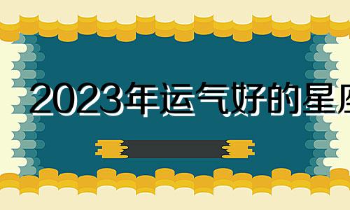 2023年运气好的星座 2023年什么星座