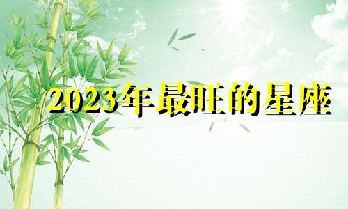 2023年最旺的星座 2023年最旺的生肖是什么