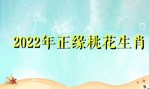 2022年正缘桃花生肖 2021年正缘桃花最多的属相