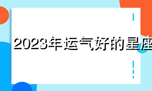 2023年运气好的星座 2023年最旺最顺的生肖