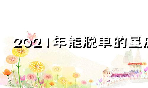 2021年能脱单的星座 2021年脱单成功的星座女