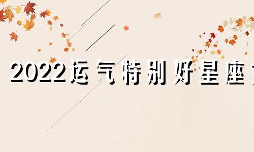 2022运气特别好星座女 2022年最好的星座女