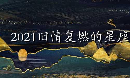 2021旧情复燃的星座 2022年下半年旧情复燃的星座