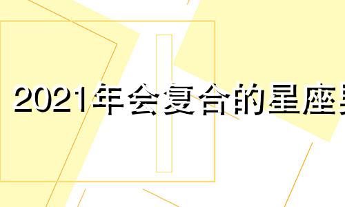 2021年会复合的星座男 会复合的星座2020