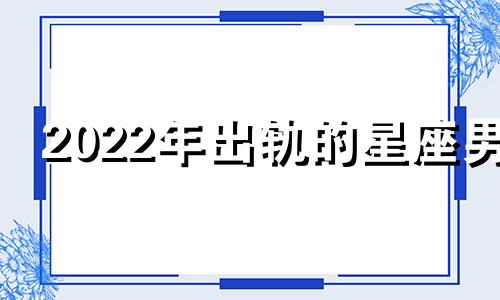 2022年出轨的星座男 出轨概率最高的星座男