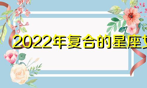 2022年复合的星座女 近期有望复合的星座