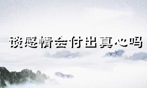 谈感情会付出真心吗 对感情付出了全部真心