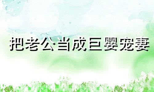 把老公当成巨婴宠妻 把老公当成婴儿