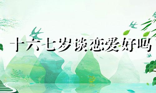 十六七岁谈恋爱好吗 十六七岁谈恋爱算早恋吗