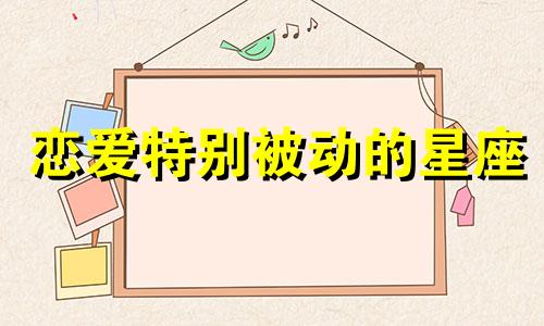 恋爱特别被动的星座 恋爱中处于被动地位