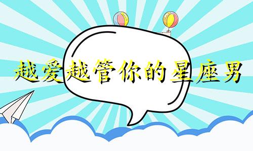 越爱越管你的星座男 越是管你的女人,越爱你,越在乎你,越不想失去你