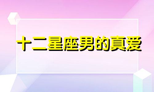 十二星座男的真爱 十二星座男真心爱上一个人的表现