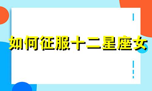 如何征服十二星座女 如何抓住十二星座的心